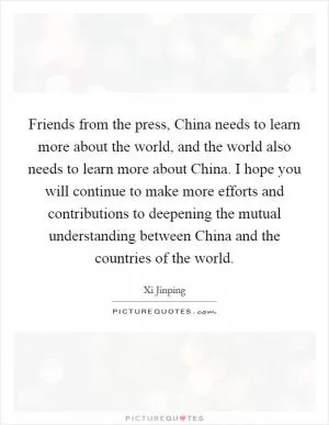 Friends from the press, China needs to learn more about the world, and the world also needs to learn more about China. I hope you will continue to make more efforts and contributions to deepening the mutual understanding between China and the countries of the world Picture Quote #1