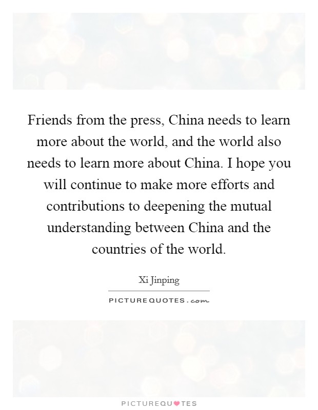 Friends from the press, China needs to learn more about the world, and the world also needs to learn more about China. I hope you will continue to make more efforts and contributions to deepening the mutual understanding between China and the countries of the world Picture Quote #1