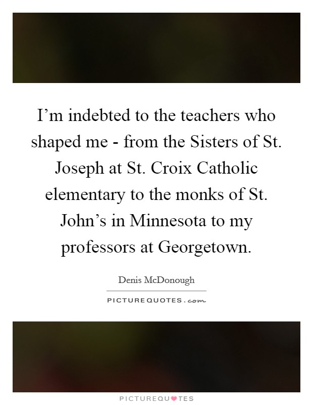 I'm indebted to the teachers who shaped me - from the Sisters of St. Joseph at St. Croix Catholic elementary to the monks of St. John's in Minnesota to my professors at Georgetown Picture Quote #1
