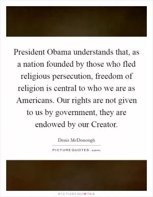 President Obama understands that, as a nation founded by those who fled religious persecution, freedom of religion is central to who we are as Americans. Our rights are not given to us by government, they are endowed by our Creator Picture Quote #1