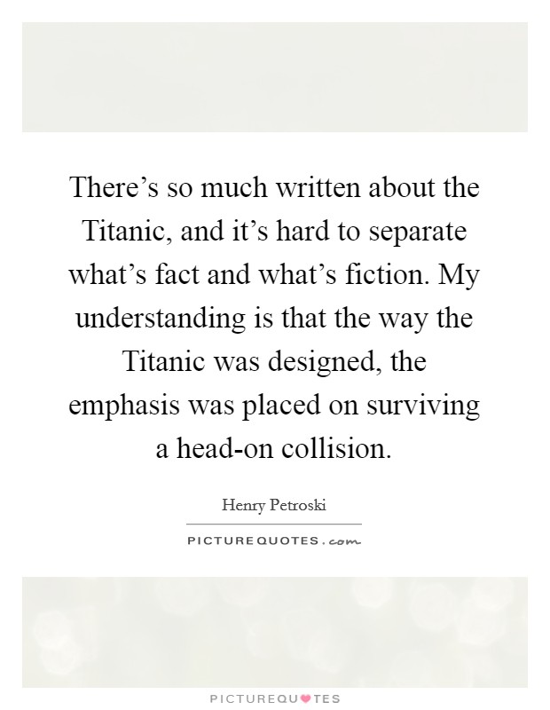 There's so much written about the Titanic, and it's hard to separate what's fact and what's fiction. My understanding is that the way the Titanic was designed, the emphasis was placed on surviving a head-on collision Picture Quote #1