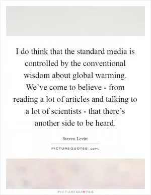 I do think that the standard media is controlled by the conventional wisdom about global warming. We’ve come to believe - from reading a lot of articles and talking to a lot of scientists - that there’s another side to be heard Picture Quote #1