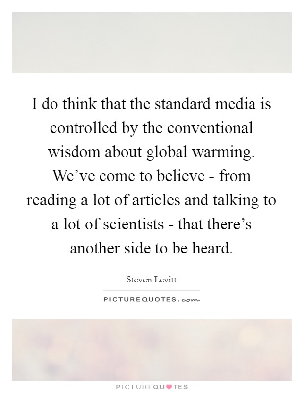I do think that the standard media is controlled by the conventional wisdom about global warming. We've come to believe - from reading a lot of articles and talking to a lot of scientists - that there's another side to be heard Picture Quote #1
