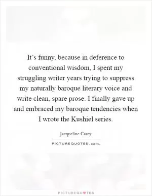 It’s funny, because in deference to conventional wisdom, I spent my struggling writer years trying to suppress my naturally baroque literary voice and write clean, spare prose. I finally gave up and embraced my baroque tendencies when I wrote the Kushiel series Picture Quote #1