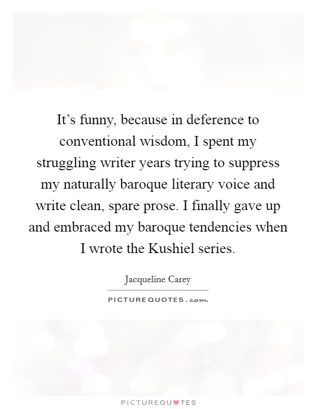 It's funny, because in deference to conventional wisdom, I spent my struggling writer years trying to suppress my naturally baroque literary voice and write clean, spare prose. I finally gave up and embraced my baroque tendencies when I wrote the Kushiel series Picture Quote #1