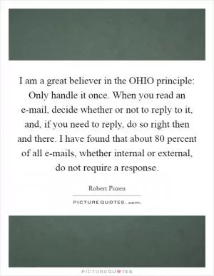 I am a great believer in the OHIO principle: Only handle it once. When you read an e-mail, decide whether or not to reply to it, and, if you need to reply, do so right then and there. I have found that about 80 percent of all e-mails, whether internal or external, do not require a response Picture Quote #1