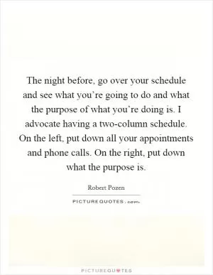The night before, go over your schedule and see what you’re going to do and what the purpose of what you’re doing is. I advocate having a two-column schedule. On the left, put down all your appointments and phone calls. On the right, put down what the purpose is Picture Quote #1