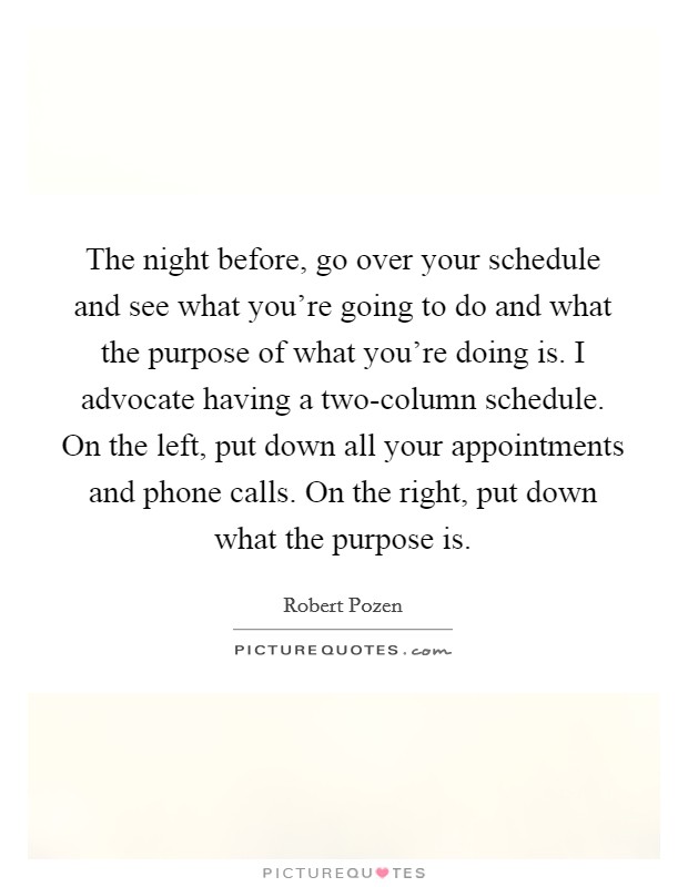 The night before, go over your schedule and see what you're going to do and what the purpose of what you're doing is. I advocate having a two-column schedule. On the left, put down all your appointments and phone calls. On the right, put down what the purpose is Picture Quote #1