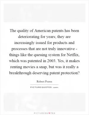 The quality of American patents has been deteriorating for years; they are increasingly issued for products and processes that are not truly innovative - things like the queuing system for Netflix, which was patented in 2003. Yes, it makes renting movies a snap, but was it really a breakthrough deserving patent protection? Picture Quote #1
