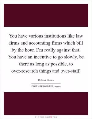 You have various institutions like law firms and accounting firms which bill by the hour. I’m really against that. You have an incentive to go slowly, be there as long as possible, to over-research things and over-staff Picture Quote #1