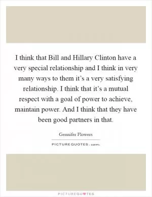 I think that Bill and Hillary Clinton have a very special relationship and I think in very many ways to them it’s a very satisfying relationship. I think that it’s a mutual respect with a goal of power to achieve, maintain power. And I think that they have been good partners in that Picture Quote #1