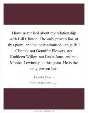 I have never lied about my relationship with Bill Clinton. The only proven liar, at this point, and the only admitted liar, is Bill Clinton; not Gennifer Flowers, not Kathleen Willey, not Paula Jones and not Monica Lewinsky, at this point. He is the only proven liar Picture Quote #1