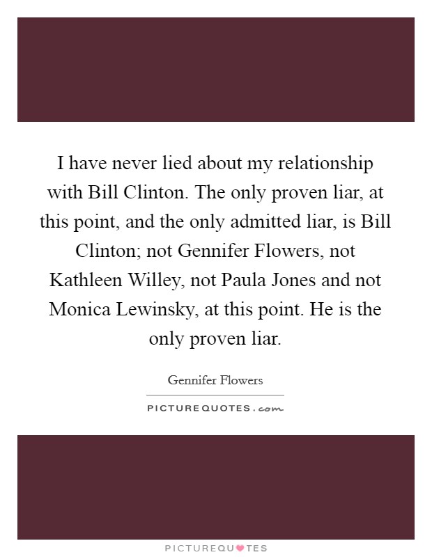 I have never lied about my relationship with Bill Clinton. The only proven liar, at this point, and the only admitted liar, is Bill Clinton; not Gennifer Flowers, not Kathleen Willey, not Paula Jones and not Monica Lewinsky, at this point. He is the only proven liar Picture Quote #1