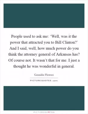 People used to ask me: ‘Well, was it the power that attracted you to Bill Clinton?’ And I said, well, how much power do you think the attorney general of Arkansas has? Of course not. It wasn’t that for me. I just a thought he was wonderful in general Picture Quote #1