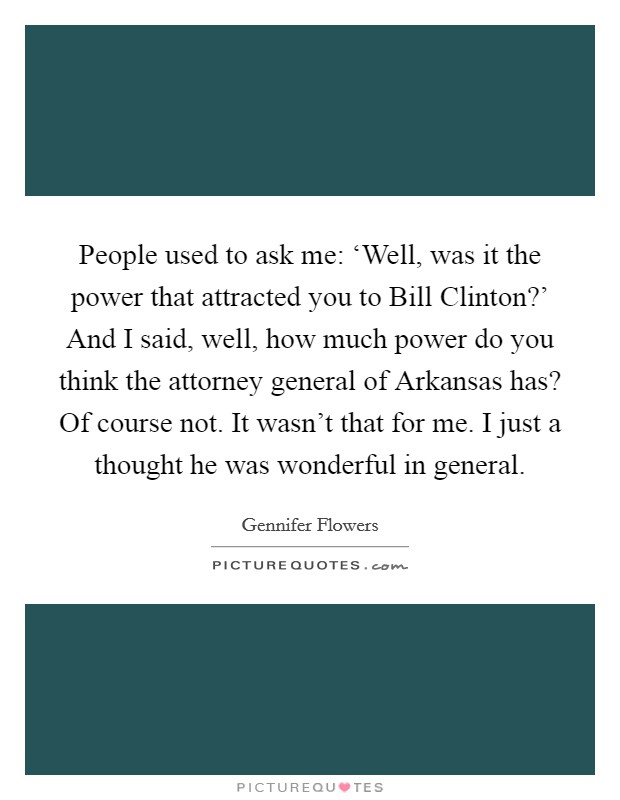 People used to ask me: ‘Well, was it the power that attracted you to Bill Clinton?' And I said, well, how much power do you think the attorney general of Arkansas has? Of course not. It wasn't that for me. I just a thought he was wonderful in general Picture Quote #1