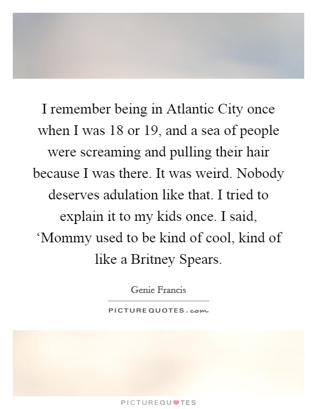 I remember being in Atlantic City once when I was 18 or 19, and a sea of people were screaming and pulling their hair because I was there. It was weird. Nobody deserves adulation like that. I tried to explain it to my kids once. I said, ‘Mommy used to be kind of cool, kind of like a Britney Spears Picture Quote #1