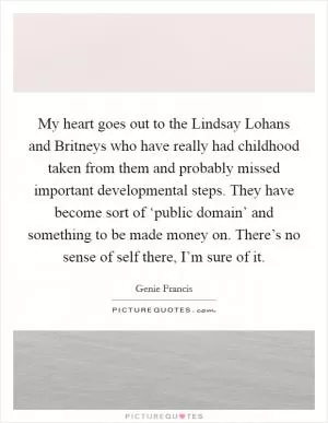 My heart goes out to the Lindsay Lohans and Britneys who have really had childhood taken from them and probably missed important developmental steps. They have become sort of ‘public domain’ and something to be made money on. There’s no sense of self there, I’m sure of it Picture Quote #1