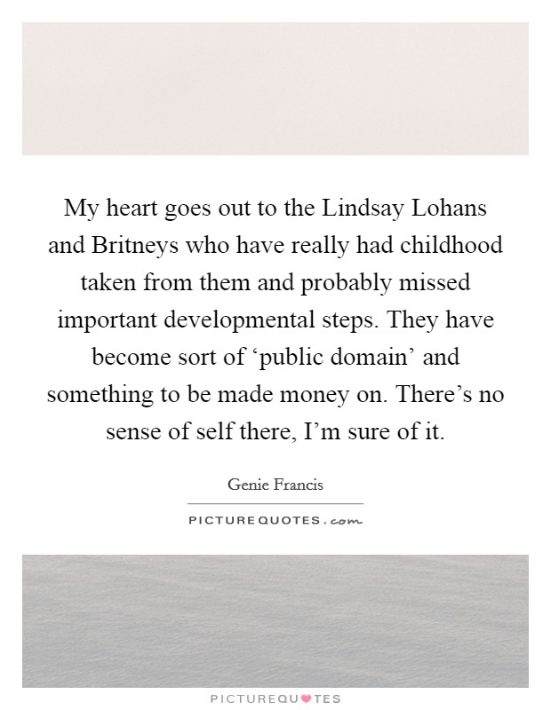 My heart goes out to the Lindsay Lohans and Britneys who have really had childhood taken from them and probably missed important developmental steps. They have become sort of ‘public domain' and something to be made money on. There's no sense of self there, I'm sure of it Picture Quote #1