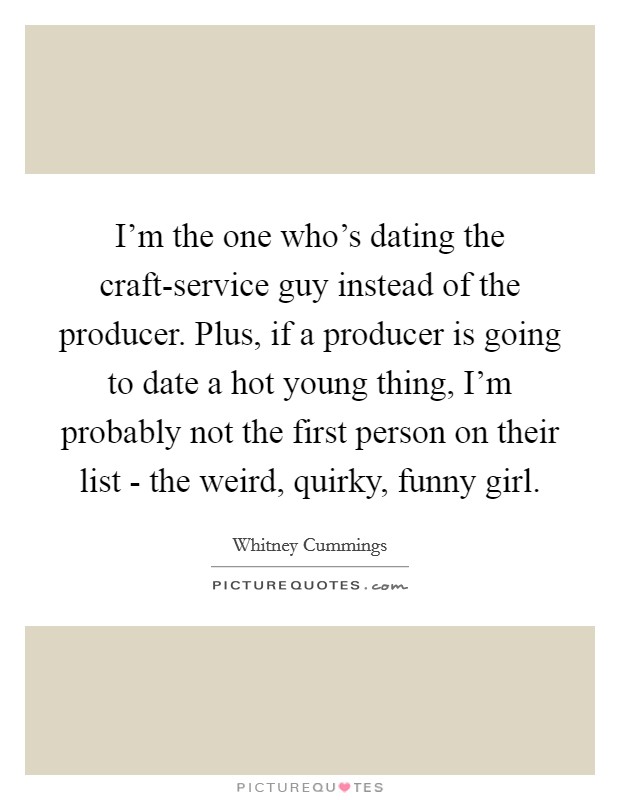 I'm the one who's dating the craft-service guy instead of the producer. Plus, if a producer is going to date a hot young thing, I'm probably not the first person on their list - the weird, quirky, funny girl Picture Quote #1