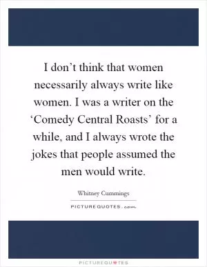 I don’t think that women necessarily always write like women. I was a writer on the ‘Comedy Central Roasts’ for a while, and I always wrote the jokes that people assumed the men would write Picture Quote #1