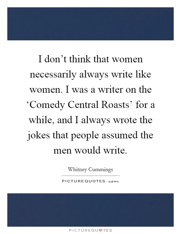 I don't think that women necessarily always write like women. I was a writer on the ‘Comedy Central Roasts' for a while, and I always wrote the jokes that people assumed the men would write Picture Quote #1