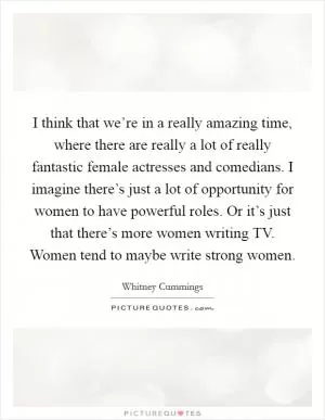 I think that we’re in a really amazing time, where there are really a lot of really fantastic female actresses and comedians. I imagine there’s just a lot of opportunity for women to have powerful roles. Or it’s just that there’s more women writing TV. Women tend to maybe write strong women Picture Quote #1