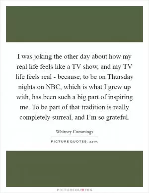 I was joking the other day about how my real life feels like a TV show, and my TV life feels real - because, to be on Thursday nights on NBC, which is what I grew up with, has been such a big part of inspiring me. To be part of that tradition is really completely surreal, and I’m so grateful Picture Quote #1
