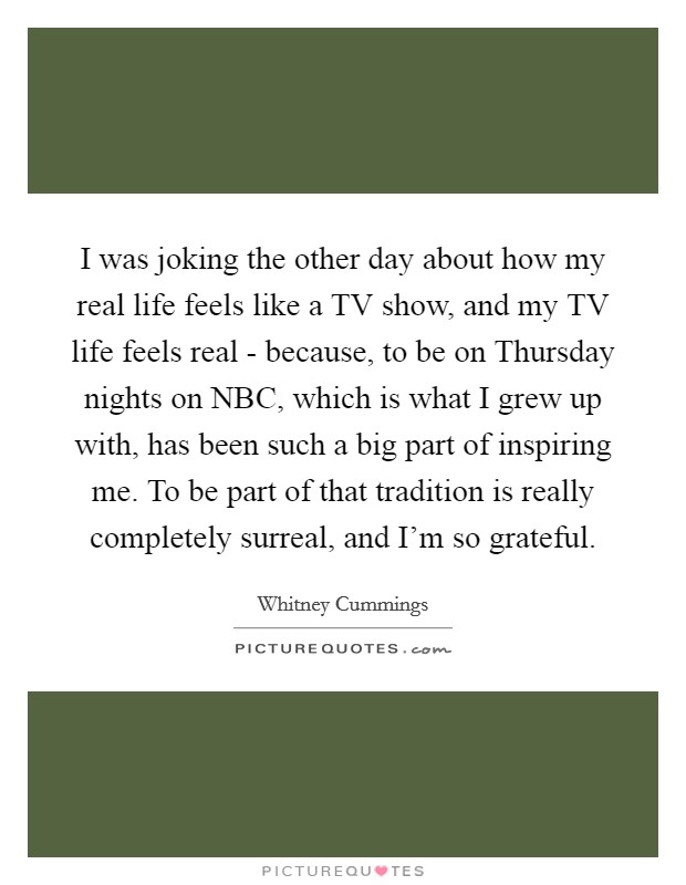 I was joking the other day about how my real life feels like a TV show, and my TV life feels real - because, to be on Thursday nights on NBC, which is what I grew up with, has been such a big part of inspiring me. To be part of that tradition is really completely surreal, and I'm so grateful Picture Quote #1