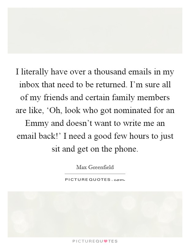 I literally have over a thousand emails in my inbox that need to be returned. I'm sure all of my friends and certain family members are like, ‘Oh, look who got nominated for an Emmy and doesn't want to write me an email back!' I need a good few hours to just sit and get on the phone Picture Quote #1