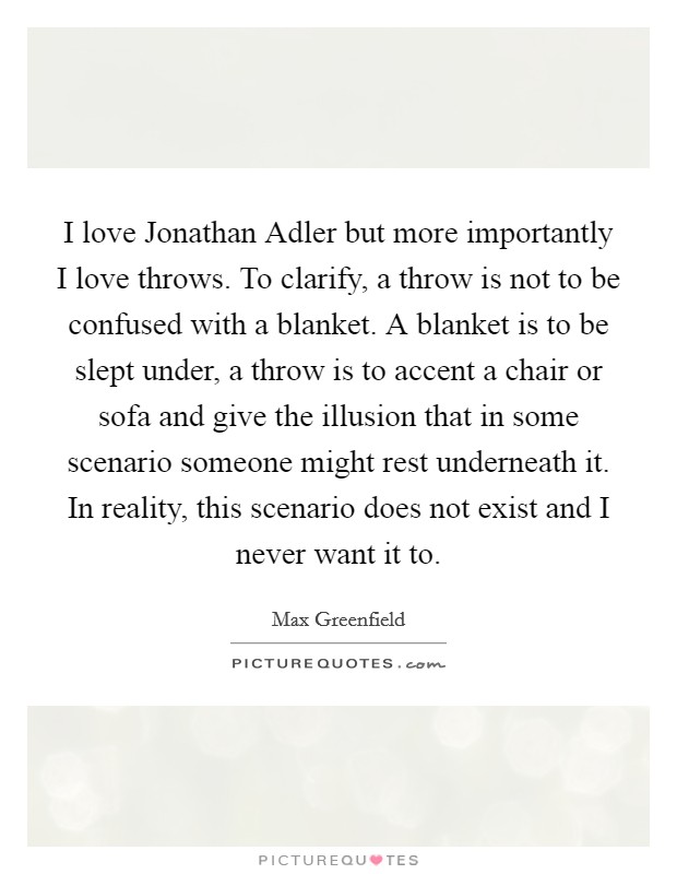 I love Jonathan Adler but more importantly I love throws. To clarify, a throw is not to be confused with a blanket. A blanket is to be slept under, a throw is to accent a chair or sofa and give the illusion that in some scenario someone might rest underneath it. In reality, this scenario does not exist and I never want it to Picture Quote #1