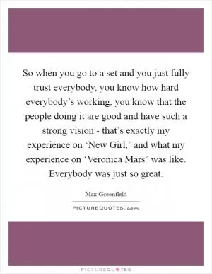So when you go to a set and you just fully trust everybody, you know how hard everybody’s working, you know that the people doing it are good and have such a strong vision - that’s exactly my experience on ‘New Girl,’ and what my experience on ‘Veronica Mars’ was like. Everybody was just so great Picture Quote #1
