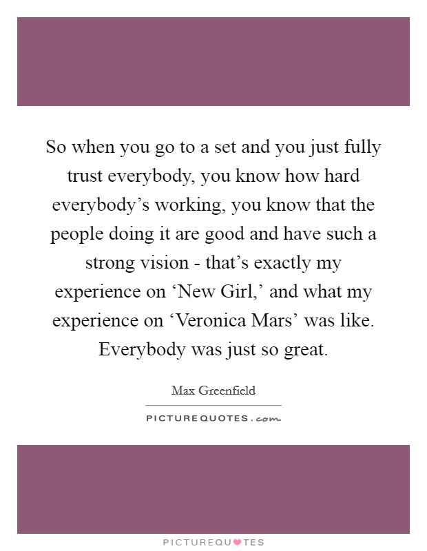 So when you go to a set and you just fully trust everybody, you know how hard everybody's working, you know that the people doing it are good and have such a strong vision - that's exactly my experience on ‘New Girl,' and what my experience on ‘Veronica Mars' was like. Everybody was just so great Picture Quote #1