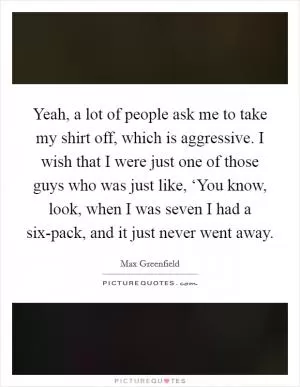 Yeah, a lot of people ask me to take my shirt off, which is aggressive. I wish that I were just one of those guys who was just like, ‘You know, look, when I was seven I had a six-pack, and it just never went away Picture Quote #1