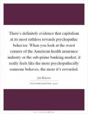 There’s definitely evidence that capitalism at its most ruthless rewards psychopathic behavior. When you look at the worst corners of the American health insurance industry or the sub-prime banking market, it really feels like the more psychopathically someone behaves, the more it’s rewarded Picture Quote #1