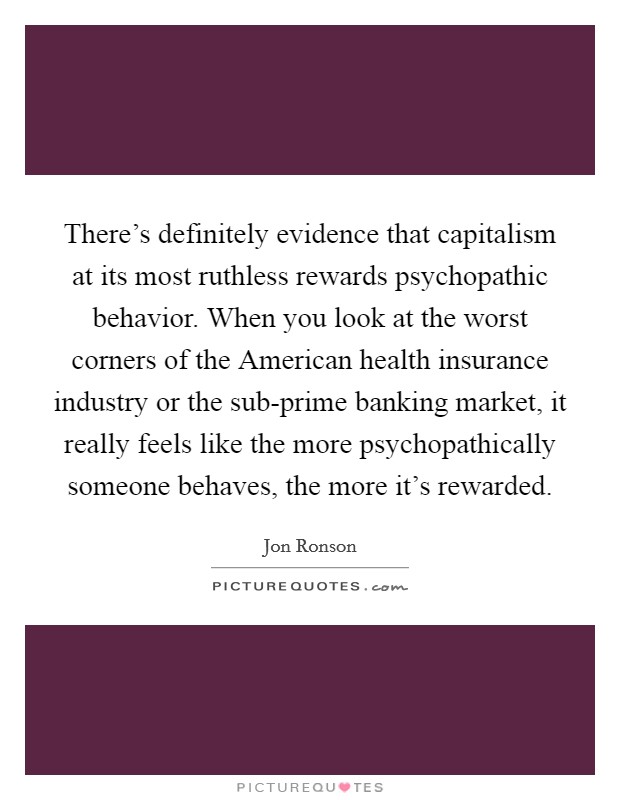 There's definitely evidence that capitalism at its most ruthless rewards psychopathic behavior. When you look at the worst corners of the American health insurance industry or the sub-prime banking market, it really feels like the more psychopathically someone behaves, the more it's rewarded Picture Quote #1
