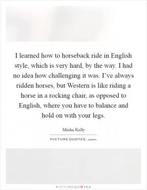 I learned how to horseback ride in English style, which is very hard, by the way. I had no idea how challenging it was. I’ve always ridden horses, but Western is like riding a horse in a rocking chair, as opposed to English, where you have to balance and hold on with your legs Picture Quote #1