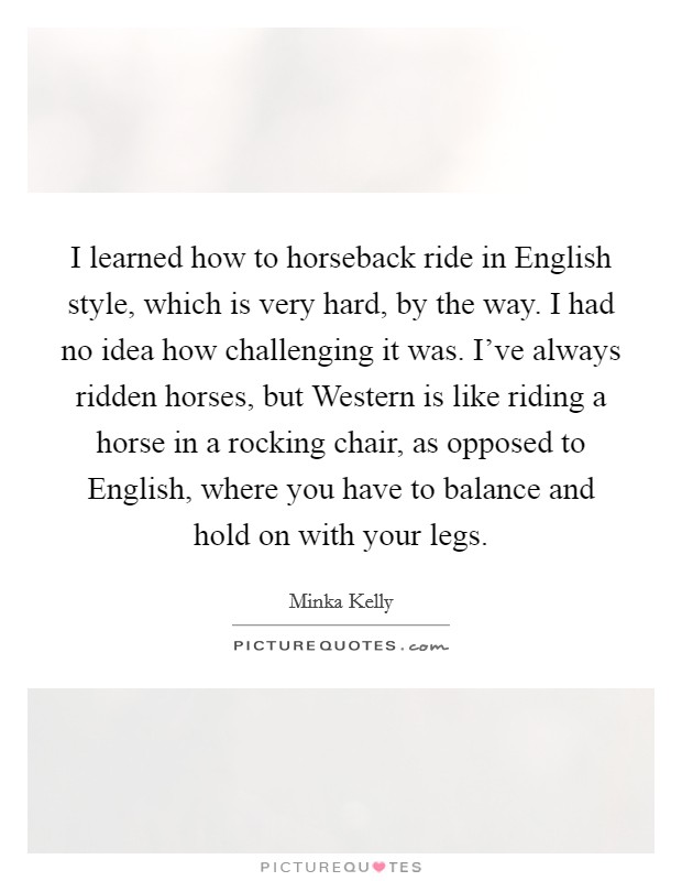 I learned how to horseback ride in English style, which is very hard, by the way. I had no idea how challenging it was. I've always ridden horses, but Western is like riding a horse in a rocking chair, as opposed to English, where you have to balance and hold on with your legs Picture Quote #1