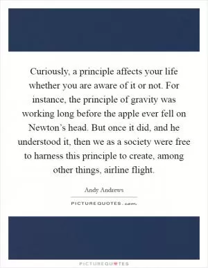 Curiously, a principle affects your life whether you are aware of it or not. For instance, the principle of gravity was working long before the apple ever fell on Newton’s head. But once it did, and he understood it, then we as a society were free to harness this principle to create, among other things, airline flight Picture Quote #1