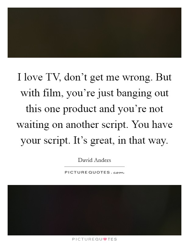 I love TV, don’t get me wrong. But with film, you’re just banging out this one product and you’re not waiting on another script. You have your script. It’s great, in that way Picture Quote #1