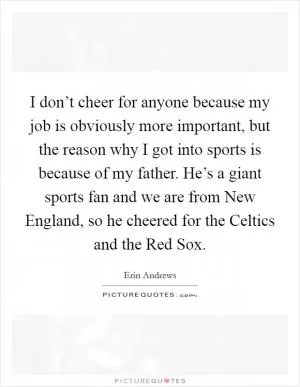 I don’t cheer for anyone because my job is obviously more important, but the reason why I got into sports is because of my father. He’s a giant sports fan and we are from New England, so he cheered for the Celtics and the Red Sox Picture Quote #1