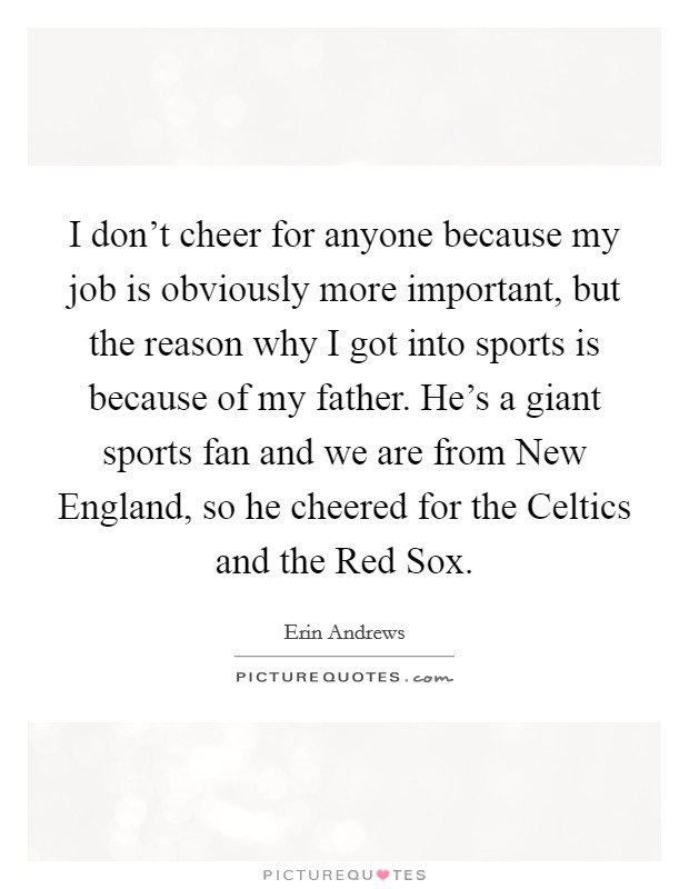 I don't cheer for anyone because my job is obviously more important, but the reason why I got into sports is because of my father. He's a giant sports fan and we are from New England, so he cheered for the Celtics and the Red Sox Picture Quote #1