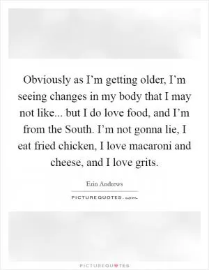 Obviously as I’m getting older, I’m seeing changes in my body that I may not like... but I do love food, and I’m from the South. I’m not gonna lie, I eat fried chicken, I love macaroni and cheese, and I love grits Picture Quote #1