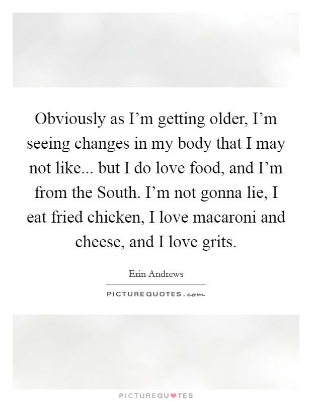 Obviously as I'm getting older, I'm seeing changes in my body that I may not like... but I do love food, and I'm from the South. I'm not gonna lie, I eat fried chicken, I love macaroni and cheese, and I love grits Picture Quote #1