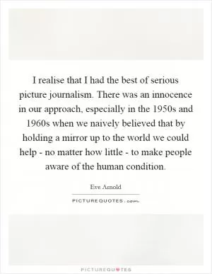 I realise that I had the best of serious picture journalism. There was an innocence in our approach, especially in the 1950s and 1960s when we naively believed that by holding a mirror up to the world we could help - no matter how little - to make people aware of the human condition Picture Quote #1