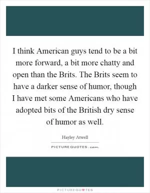 I think American guys tend to be a bit more forward, a bit more chatty and open than the Brits. The Brits seem to have a darker sense of humor, though I have met some Americans who have adopted bits of the British dry sense of humor as well Picture Quote #1