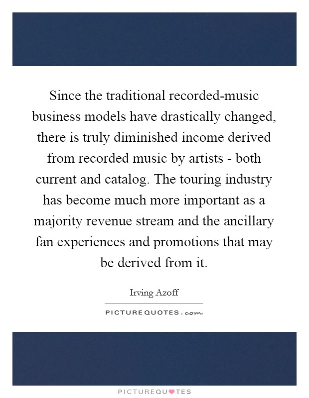 Since the traditional recorded-music business models have drastically changed, there is truly diminished income derived from recorded music by artists - both current and catalog. The touring industry has become much more important as a majority revenue stream and the ancillary fan experiences and promotions that may be derived from it Picture Quote #1