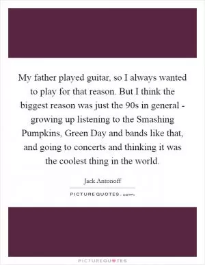 My father played guitar, so I always wanted to play for that reason. But I think the biggest reason was just the  90s in general - growing up listening to the Smashing Pumpkins, Green Day and bands like that, and going to concerts and thinking it was the coolest thing in the world Picture Quote #1
