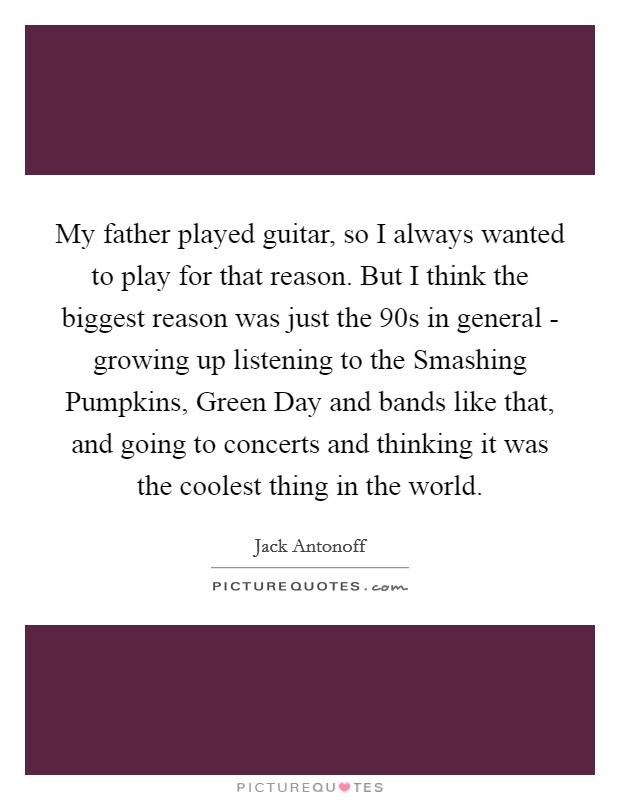 My father played guitar, so I always wanted to play for that reason. But I think the biggest reason was just the  90s in general - growing up listening to the Smashing Pumpkins, Green Day and bands like that, and going to concerts and thinking it was the coolest thing in the world Picture Quote #1