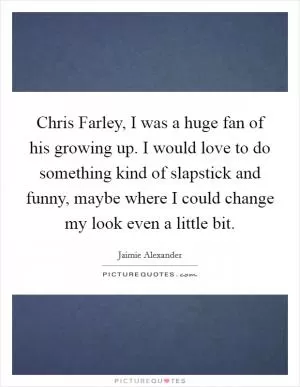Chris Farley, I was a huge fan of his growing up. I would love to do something kind of slapstick and funny, maybe where I could change my look even a little bit Picture Quote #1