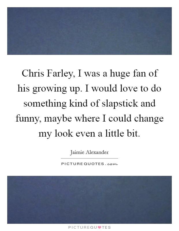 Chris Farley, I was a huge fan of his growing up. I would love to do something kind of slapstick and funny, maybe where I could change my look even a little bit Picture Quote #1